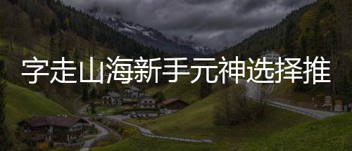 推荐新手选择攻略元神山海字走